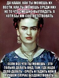 да кааак, как ты можешь их вести, как ты можешь среди них не то что смешно выглядеть, а хотя бы им соответствовать , если всё что ты можешь - это только делать вид, там, где надо дело делать - срать и гадить или в лучшем случае бездействовать!