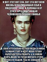 и вот этот вот ёла, вот эта вот всю жизнь изваливавшая себя в людском говне и пороках и от этого оргазмирующая человекоподобная свинья , зная, кто и каких устоев люди за мной за мной стоят и идут, меня готова облагодетелсьтвовать, ь, и замуж взять меня? ну тогда мягкого стула желаю и в общем, тебе не завидую я...