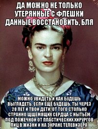 да можно не только утерянные с флешки данные восстановить, бля можно увидеть и как будешь выглядеть, если ещё будешь, ты через 20 лет и твои дети, от того столько странно щщемящих сердца с нытьём под ложечкой от пластических хирургов лиц в жизни и на экране телевизера