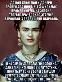 да вон клон твоей дочери пробежала или в 2-3-х фильмах промелькнула на экране телевизера , только эта уже взрослая, а твоя ещё не выросла , и на самом деле дааа, уже сложно, даже перечитамшисб фантастики, понять, раз она в более старшем возрасте существует раньше, кто на самом деле клон, а кто настоящая