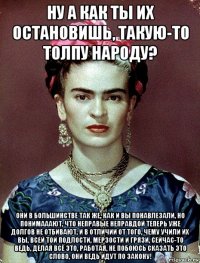 ну а как ты их остановишь, такую-то толпу народу? они в большинстве так же, как и вы понавлезали, но понимааают, что неправые неправдой теперь уже долгов не отбивают, и в отличии от того, чему учили их вы, всей той подлости, мерзости и грязи, сейчас-то ведь, делая всё это, работая, не побоюсь сказать это слово, они ведь идут по закону!