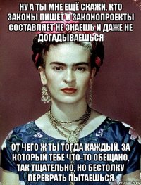 ну а ты мне ещё скажи, кто законы пишет и законопроекты составляет не знаешь и даже не догадываешься от чего ж ты тогда каждый, за который тебе что-то обещано, так тщательно, но бестолку переврать пытаешься