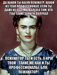 да какой ты нахуй психиатр, какой из тебя профессионал, если ты даже не задумывался о том, кто тебе такие деньги получал , психиатор ты и есть, а круг твой - такие же как и ты профессионалы, бля, психиатор!