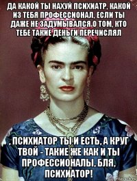 да какой ты нахуй психиатр, какой из тебя профессионал, если ты даже не задумывался о том, кто тебе такие деньги перечислял , психиатор ты и есть, а круг твой - такие же как и ты профессионалы, бля, психиатор!