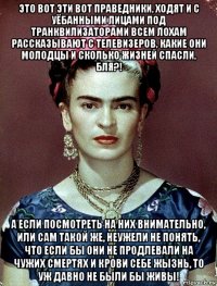 это вот эти вот праведники, ходят и с уёбанными лицами под транквилизаторами всем лохам рассказывают с телевизеров, какие они молодцы и сколько жизней спасли, бля?! а если посмотреть на них внимательно, или сам такой же, неужели не понять, что если бы они не продлевали на чужих смертях и крови себе жызнь, то уж давно не были бы живы!