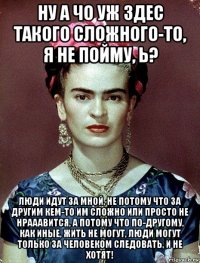 ну а чо уж здес такого сложного-то, я не пойму, ь? люди идут за мной, не потому что за другим кем-то им сложно или просто не нрааавится, а потому что по-другому, как иные, жить не могут, люди могут только за человеком следовать, и не хотят!