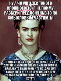 ну а чо уж здес такого сложного-то, я не пойму, разбери предложенье-то по смысловым частям, ь! люди идут за мной, не потому что за другим кем-то им сложно или просто не нрааавится, а потому что по-другому, как иные, жить не могут, люди могут только за человеком следовать, и не хотят!