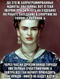 да это ж запрограммрванные идиоты, обезьяны, вот я тебя уверяю приди я хоть на судебное по работе заседание в спортике на голове с короной, ь , через час на другом конце города уже первые счастливчики, а завтра все так начнут приходить, а не приди - никто не будет идти!