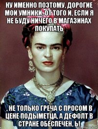 ну именно поэтому, дорогие мои умники, от того и, если я не буду ничего в магазинах покупать , не только греча с просом в цене подыметца, а дефолт в стране обеспечен, ь!