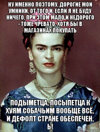 ну именно поэтому, дорогие мои умники, от того и, если я не буду ничего, при этом мало и недорого - тоже чревато, хотя бы в магазинах покупать подыметца, посыпетца к хуям собачьим вообще всё, и дефолт стране обеспечен, ь!