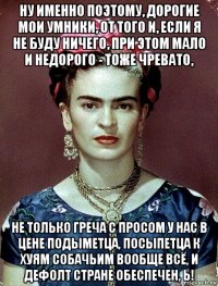 ну именно поэтому, дорогие мои умники, от того и, если я не буду ничего, при этом мало и недорого - тоже чревато, не только греча с просом у нас в цене подыметца, посыпетца к хуям собачьим вообще всё, и дефолт стране обеспечен, ь!