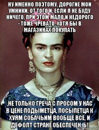 ну именно поэтому, дорогие мои умники, от того и, если я не буду ничего, при этом мало и недорого - тоже чревато, хотя бы в магазинах покупать ,не только греча с просом у нас в цене подыметца, посыпетца к хуям собачьим вообще всё, и дефолт стране обеспечен, ь!