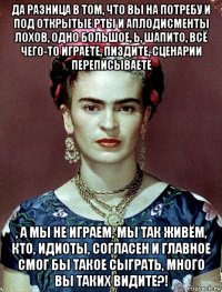 да разница в том, что вы на потребу и под открытые рты и аплодисменты лохов, одно большое, ь, шапито, всё чего-то играете, пиздите, сценарии переписываете , а мы не играем, мы так живём, кто, идиоты, согласен и главное смог бы такое сыграть, много вы таких видите?!