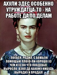 ахули здес особенно утруждатца-то - на работе да по делам - поёбся, родил, с божьею помощью плохо-ли-хорошо хз чем и хз во что поодевал, выросло, взял да какому-нибудь выродку и продал!