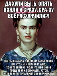 да хули вы, ь, опять взяли и сразу, сра-зу всё расхуячили?! вы бы сначала, сна-ча-ла разъяснили им, что к чему и who is who, удостоверения, у-дос-то-ве-ре-ни-я предъявили, понимаете, устои разъяснили, прааавила обозначили, ну!