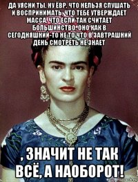 да уясни ты, ну ёвр, что нельзя слушать и воспринимать, что тебе утверждает масса, что если так считает большинство, оно как в сегодняшний-то не то что в завтрашний день смотреть не знает , значит не так всё, а наоборот!