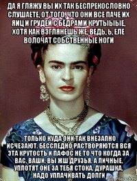 да я гляжу вы их так беспрекословно слушаете, от того, что они все паче их яиц и грудей с бёдрами крутыыые, хотя как взглянешь же, ведь, ь, еле волочат собственные ноги , только куда они так внезапно исчезают, бесследно растворяются вся эта крутость и пафос не то что когда за вас, ваши, вы жш друзья, а личные, уплотят оне за тебя стока, дурашка, надо уплачивать долги