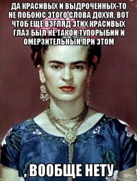 да красивых и выдроченных-то не побоюс этого слова дохуя, вот чтоб ещё взгляд этих красивых глаз был не такой тупорыбий и омерзительный при этом , вообще нету