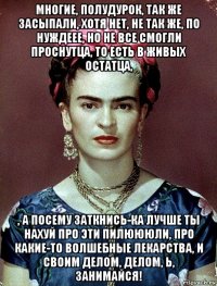 многие, полудурок, так же засыпали, хотя нет, не так же, по нуждеее, но не все смогли проснутца, то есть в живых остатца, , а посему заткнись-ка лучше ты нахуй про эти пилюююли, про какие-то волшебные лекарства, и своим делом, делом, ь, занимайся!