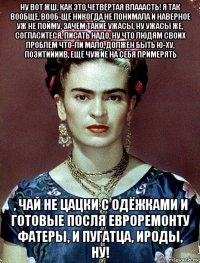 ну вот жш, как это,четвёртая влааасть! я так вообще, вооб-ще никогда не понимала и наверное уж не пойму, зачем такие ужасы, ну ужасы же, согласитеся, писать надо, ну что людям своих проблем что-ли мало, должен быть ю-ху, позитиииив, ещё чужие на себя примерять , чай не цацки с одёжками и готовые посля евроремонту фатеры, и пугатца, ироды, ну!