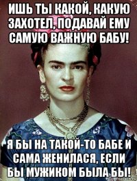 ишь ты какой, какую захотел, подавай ему самую важную бабу! я бы на такой-то бабе и сама женилася, если бы мужиком была бы!