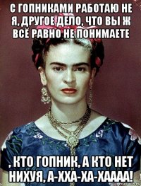 с гопниками работаю не я, другое дело, что вы ж всё равно не понимаете , кто гопник, а кто нет нихуя, а-хха-ха-хаааа!