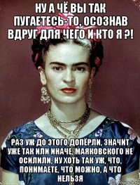 ну а чё вы так пугаетесь-то, осознав вдруг для чего и кто я ?! раз уж до этого допёрли, значит уже так или иначе, маяковского не осилили, ну хоть так уж, что, понимаете, что можно, а что нельзя