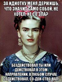 за идиотку меня держишь, что значит само собой, не хотел, не со зла? бездействовал ты или действовал в этом направлении, в любом случае содействовал, со-дей-ство-вал!