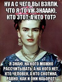 ну а с чего вы взяли, что я-то уж знаааю, кто этот, а кто тот? я знаю, на кого можно рассчитывать, а на кого нет, кто человек, а кто скотина, равно, как и они наборот!