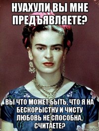 нуахули вы мне предъявляете? вы что может быть, что я на бескорыстну и чисту любовь не способна, считаете?