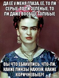 да её у меня глаза, её, то ли серые, то ли зелёные, то ли даже вообще голубые вы что ебанулись, что-ли, какие линзы наххуй, какие коричневые?!