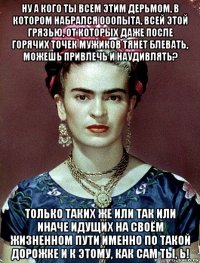 ну а кого ты всем этим дерьмом, в котором набрался ооопыта, всей этой грязью, от которых даже после горячих точек мужиков тянет блевать, можешь привлечь и наудивлять? только таких же или так или иначе идущих на своём жизненном пути именно по такой дорожке и к этому, как сам ты, ь!