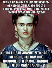 если я на таких специализируюсь, от и до вас зная, это просто означает, что вас много да, может быть и прааавильно, дохуя , но ещё не значит, что нас меньше, что вам всё позволено, и самое главное, что я сама такая!