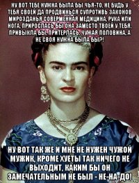 ну вот тебе нужна была бы чья-то, не будь у тебя своей да продвинься супротивь законов мирозданья соверменная медицина, рука или нога, прирослась бы она заместо твоей у тебя, привыкла бы, притёрлась, чужая половина, а не своя нужна была бы?! ну вот так же и мне не нужен чужой мужик, кроме хуеты так ничего не выходит, каким бы он замечательным не был - не-на-до!