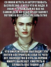 со мной играть и актёрствовать бесполезно, а не то что не надо, я знаю, что каждый из вас на самом деле из себя представляет, потому и всегда безрезультатно , что омерзительно выглядят эти потуги состроить из себя то, чего нет, паскудство и суть на первой минуте вылезает, смотреть и слушать вас тошно!