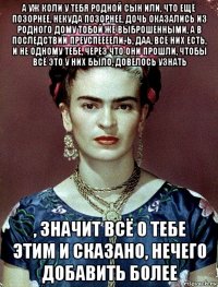 а уж коли у тебя родной сын или, что ещё позорнее, некуда позорнее, дочь оказались из родного дому тобой же выброшенными, а в последствии преуспеееели, ь, даа, всё них есть, и не одному тебе, через что они прошли, чтобы всё это у них было, довелось узнать , значит всё о тебе этим и сказано, нечего добавить более