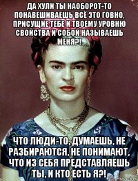 да хули ты наоборот-то понавешиваешь всё это говно, присущие тебе и твоему уровню свойства и собой называешь меня?! что люди-то, думаешь, не разбираются, не понимают, что из себя представляешь ты, и кто есть я?!