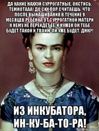 да какие наххуй суррогатные, окстись, темнотааа! до сих пор считаешь, что после вынашивания в течение 9 месяцев ребёнка от суррогатной матери к нему не перейдёт её, и нужен он тебе будет такой и твоим-ли уже будет, днк?! из инкубатора, ин-ку-ба-то-ра!