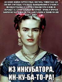 да какие наххуй суррогатные, окстись, темнотааа! до сих пор считаешь, что после вынашивания в течение 9 месяцев ребёнка от суррогатной матери к нему не перейдёт её, строительный материал - кровь и прочая биология чей, нужен он тебе будет такой и твоим-ли уже будет, днк?! из инкубатора, ин-ку-ба-то-ра!