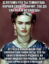 д потому что ты темнотааа - корней своих, значит, так до сих пор и не знаешь! от того и понавешали тебе злопухатели такой хуеты, что ты своего кровного родного, из своих яйцеклеток ребёнка, за от себя суррогатного считаешь!