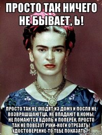 просто так ничего не бывает, ь! просто так не уходят из дому и посля не возврашшаютца, не впадают в комы, не ломаются вдоль и поперёк, просто так не повезут руки-ноги отрезать! удостоверение-то тебе показать?!