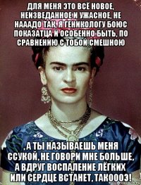 для меня это всё новое, неизведанное и ужасное, не нааадо так, я геникологу боюс показатца и особенно быть, по сравнению с тобой смешною , а ты называешь меня ссукой, не говори мне больше, а вдруг воспаление лёгких или сердце встанет, такоооэ!