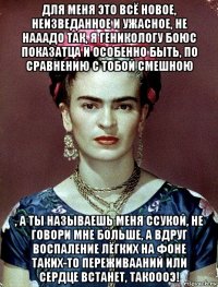 для меня это всё новое, неизведанное и ужасное, не нааадо так, я геникологу боюс показатца и особенно быть, по сравнению с тобой смешною , а ты называешь меня ссукой, не говори мне больше, а вдруг воспаление лёгких на фоне таких-то переживааний или сердце встанет, такоооэ!