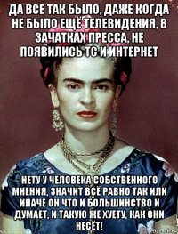 да все так было, даже когда не было ещё телевидения, в зачатках пресса, не появились тс и интернет нету у человека собственного мнения, значит всё равно так или иначе он что и большинство и думает, и такую же хуету, как они несёт!