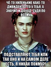 чё-то хиленькие каке-то дивиденты-то у тебя, а значит и доход, судя по всему подставляют тебя или так оно и на самом деле есть, я никак пойму?!