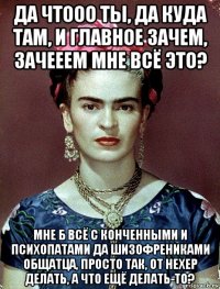 да чтооо ты, да куда там, и главное зачем, зачееем мне всё это? мне б всё с конченными и психопатами да шизофрениками общатца, просто так, от нехер делать, а что ещё делать-то?