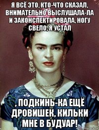 я всё это, кто-что сказал, внимательно выслушала-ла и законспектировала, ногу свело, я устал , подкинь-ка ещё дровишек, кильки мне в будуар!