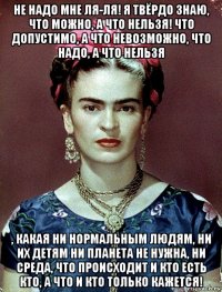 не надо мне ля-ля! я твёрдо знаю, что можно, а что нельзя! что допустимо, а что невозможно, что надо, а что нельзя , какая ни нормальным людям, ни их детям ни планета не нужна, ни среда, что происходит и кто есть кто, а что и кто только кажется!