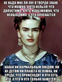 не надо мне ля-ля! я твёрдо знаю, что можно, а что нельзя! что допустимо, а что невозможно, что необходимо, а что опускается , какая ни нормальным людям, ни их детям ни планета не нужна, ни среда, что происходит и кто есть кто, а что и кто только кажется!