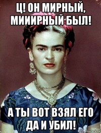 ц! он мирный, мииирный был! а ты вот взял его да и убил!